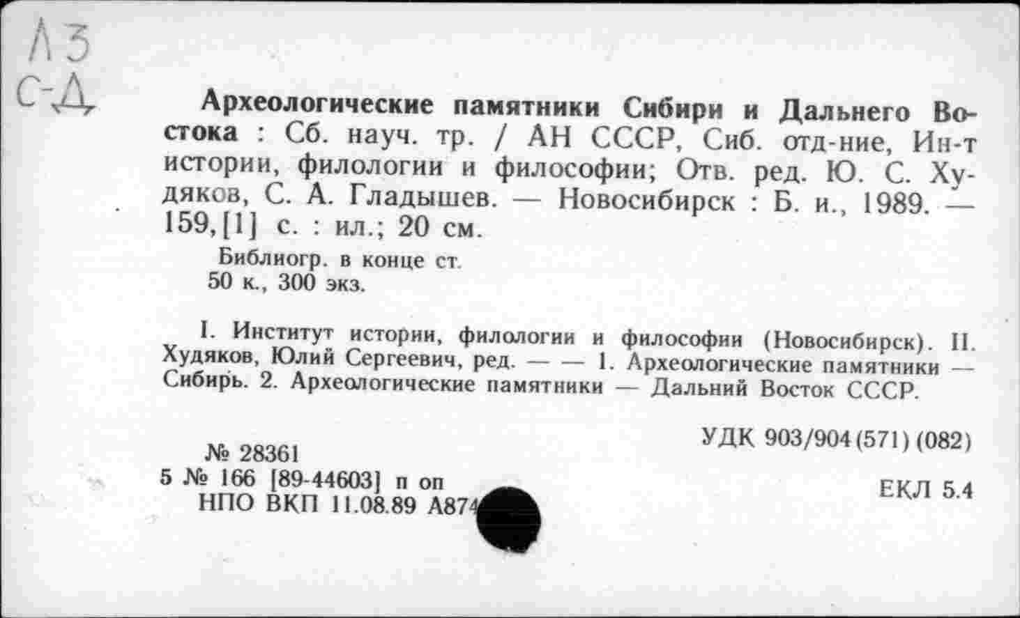 ﻿Археологические памятники Сибири и Дальнего Востока : Сб. науч. тр. / АН СССР, Сиб. отд-ние, Ин-т истории, филологии и философии; Отв. ред. Ю. С. Худяков, С. А. Гладышев. — Новосибирск : Б. и., 1989. — 159, [1] с. : ил.; 20 см.
Библиогр. в конце ст.
50 к., 300 экз.
I. Институт истории, филологии и философии (Новосибирск). II. Худяков, Юлий Сергеевич, ред.----1. Археологические памятники —
Сибиріь. 2. Археологические памятники — Дальний Восток СССР.
№ 28361
5 № 166 [89-44603] п оп НПО ВКП 11.08.89 А87
УДК 903/904 (571) (082)
ЕКЛ 5.4